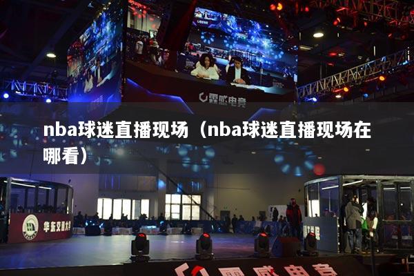 nba球迷直播现场（nba球迷直播现场在哪看）