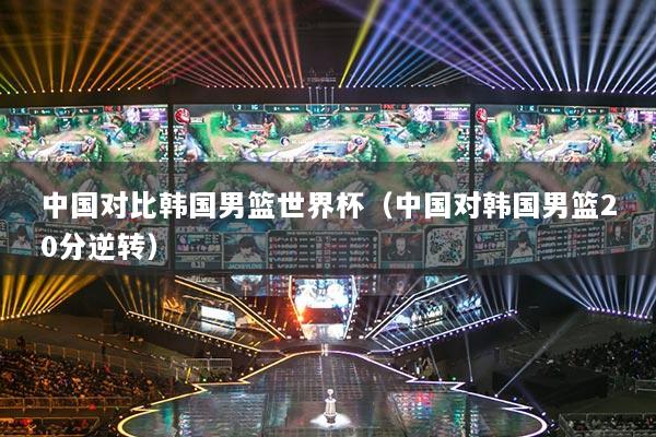 中国对比韩国男篮世界杯（中国对韩国男篮20分逆转）