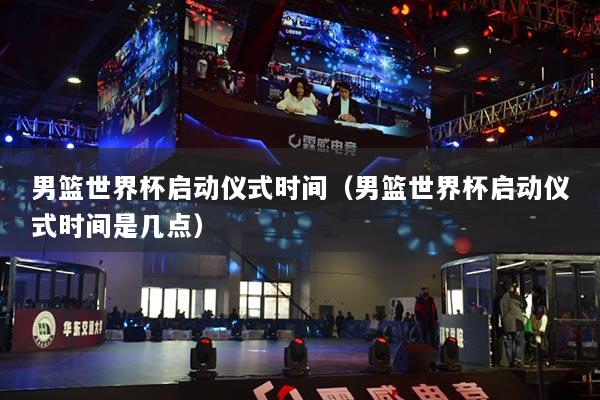 男篮世界杯启动仪式时间（男篮世界杯启动仪式时间是几点）