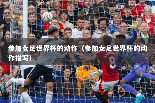 参加女足世界杯的动作（参加女足世界杯的动作描写）