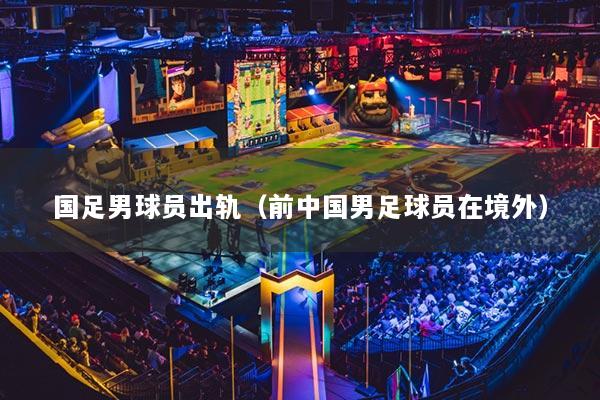 国足男球员出轨（前中国男足球员在境外）