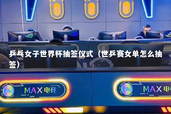 乒乓女子世界杯抽签仪式（世乒赛女单怎么抽签）